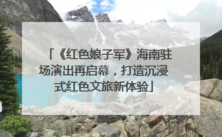 《红色娘子军》海南驻场演出再启幕，打造沉浸式红色文旅新体验