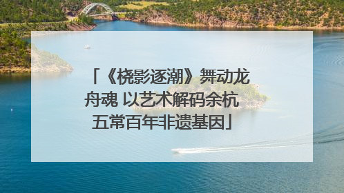 《桡影逐潮》舞动龙舟魂 以艺术解码余杭五常百年非遗基因