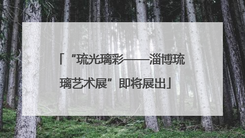 “琉光璃彩——淄博琉璃艺术展”即将展出