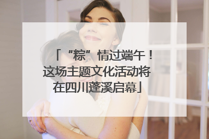 “粽”情过端午！这场主题文化活动将在四川蓬溪启幕