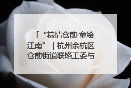“粽情仓前·童绘江南”｜杭州余杭区仓前街道联络工委与辖区群众共度佳节