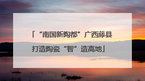 “南国新陶都”广西藤县打造陶瓷“智”造高地