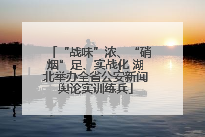 “战味”浓、“硝烟”足、实战化 湖北举办全省公安新闻舆论实训练兵