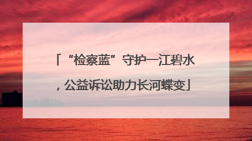 “检察蓝”守护一江碧水，公益诉讼助力长河蝶变
