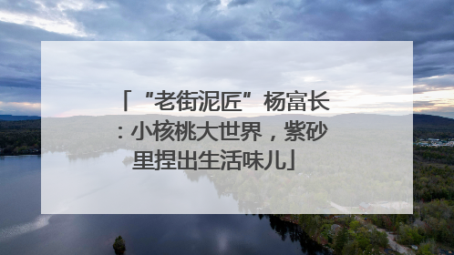 “老街泥匠”杨富长：小核桃大世界，紫砂里捏出生活味儿