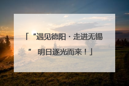 “遇见德阳・走进无锡” 明日逐光而来！