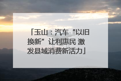 玉山：汽车“以旧换新”让利惠民 激发县域消费新活力