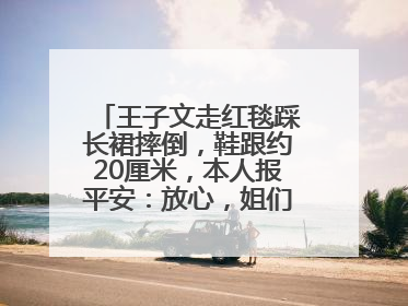 王子文走红毯踩长裙摔倒，鞋跟约20厘米，本人报平安：放心，姐们儿练过