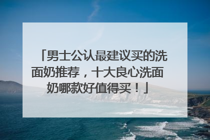 男士公认最建议买的洗面奶推荐，十大良心洗面奶哪款好值得买！