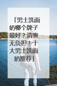 男士洗面奶哪个牌子最好？清爽无负担！十大男士洗面奶推荐
