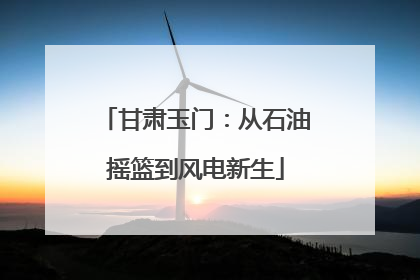 甘肃玉门：从石油摇篮到风电新生