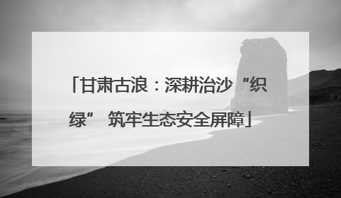甘肃古浪：深耕治沙“织绿” 筑牢生态安全屏障