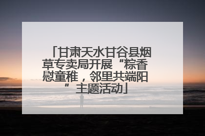 甘肃天水甘谷县烟草专卖局开展“粽香慰童稚，邻里共端阳”主题活动