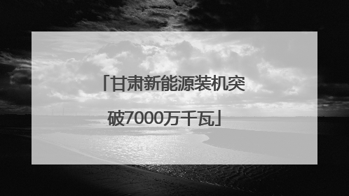 甘肃新能源装机突破7000万千瓦