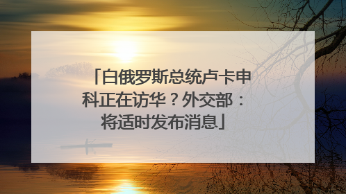 白俄罗斯总统卢卡申科正在访华？外交部：将适时发布消息