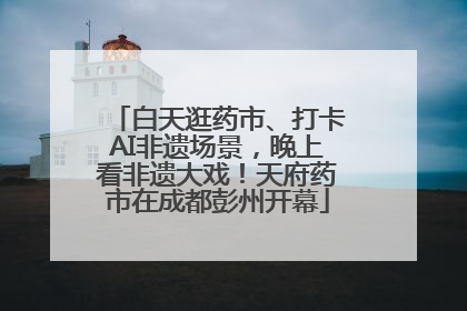 白天逛药市、打卡AI非遗场景，晚上看非遗大戏！天府药市在成都彭州开幕
