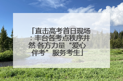 直击高考首日现场：丰台各考点秩序井然 各方力量“爱心伴考”服务考生