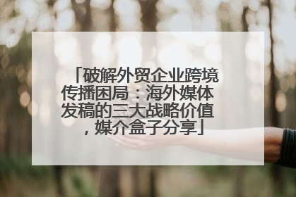 破解外贸企业跨境传播困局：海外媒体发稿的三大战略价值，媒介盒子分享