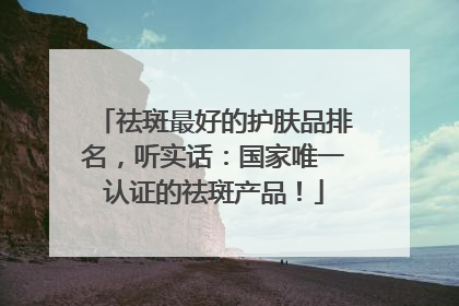 祛斑最好的护肤品排名，听实话：国家唯一认证的祛斑产品！