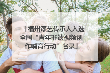福州漆艺传承人入选全国“青年非遗视频创作哺育行动”名录