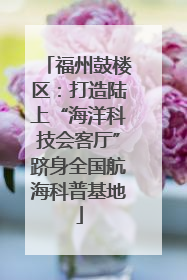 福州鼓楼区：打造陆上“海洋科技会客厅”跻身全国航海科普基地