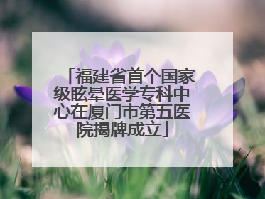 福建省首个国家级眩晕医学专科中心在厦门市第五医院揭牌成立