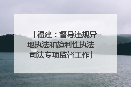 福建：督导违规异地执法和趋利性执法司法专项监督工作