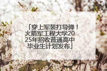 穿上军装打导弹！火箭军工程大学2025年招收普通高中毕业生计划发布
