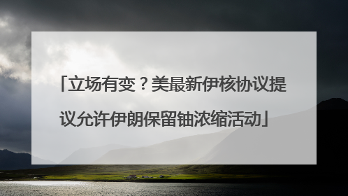 立场有变？美最新伊核协议提议允许伊朗保留铀浓缩活动