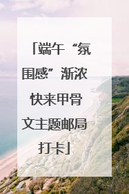 端午“氛围感”渐浓 快来甲骨文主题邮局打卡