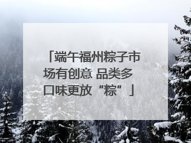 端午福州粽子市场有创意 品类多口味更放“粽”