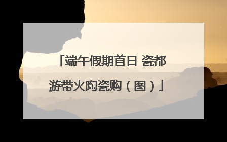 端午假期首日 瓷都游带火陶瓷购（图）