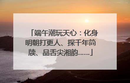 端午潮玩天心：化身明朝打更人、探千年简牍、品舌尖湘韵……