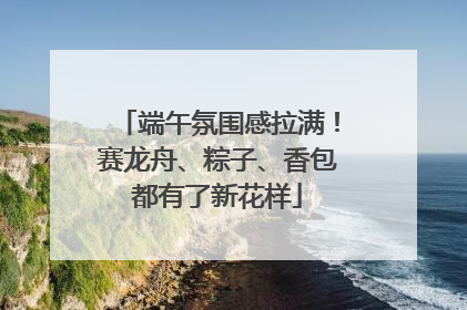 端午氛围感拉满！赛龙舟、粽子、香包都有了新花样