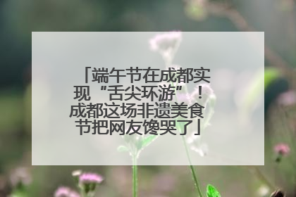端午节在成都实现“舌尖环游”！成都这场非遗美食节把网友馋哭了