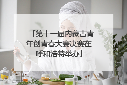 第十一届内蒙古青年创青春大赛决赛在呼和浩特举办