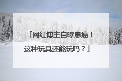 网红博主自曝患癌!这种玩具还能玩吗?