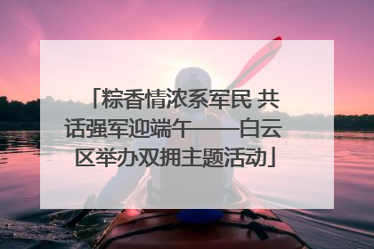 粽香情浓系军民 共话强军迎端午——白云区举办双拥主题活动