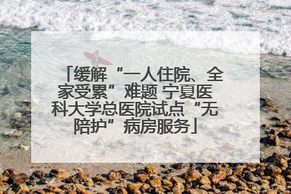 缓解“一人住院、全家受累”难题 宁夏医科大学总医院试点“无陪护”病房服务