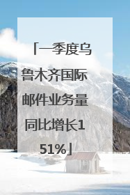 一季度乌鲁木齐国际邮件业务量同比增长151%