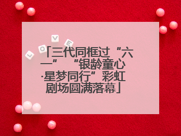 三代同框过“六一” “银龄童心·星梦同行”彩虹剧场圆满落幕
