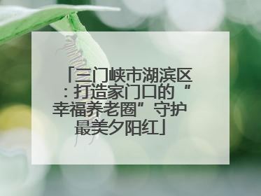 三门峡市湖滨区：打造家门口的“幸福养老圈”守护最美夕阳红
