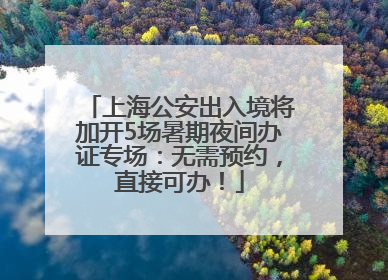 上海公安出入境将加开5场暑期夜间办证专场：无需预约，直接可办！