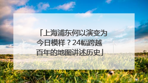 上海浦东何以演变为今日模样？24幅跨越百年的地图讲述历史