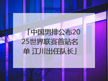 中国男排公布2025世界联赛首站名单 江川出任队长