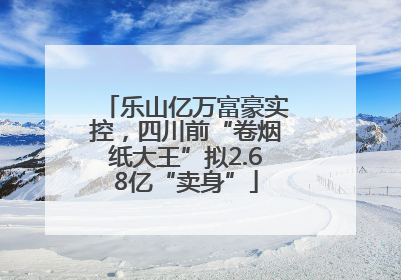 乐山亿万富豪实控，四川前“卷烟纸大王”拟2.68亿“卖身”