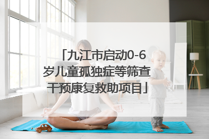 九江市启动0-6岁儿童孤独症等筛查干预康复救助项目