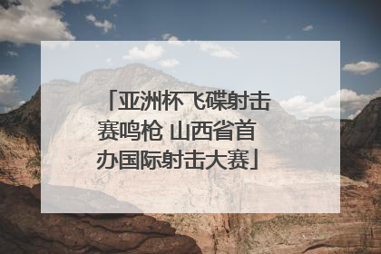 亚洲杯飞碟射击赛鸣枪 山西省首办国际射击大赛