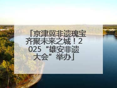 京津冀非遗瑰宝齐聚未来之城！2025“雄安非遗大会”举办