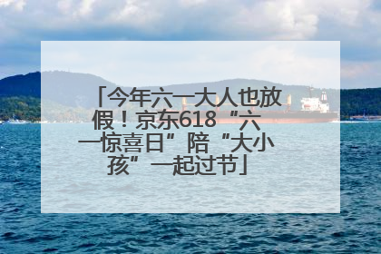 今年六一大人也放假！京东618“六一惊喜日”陪“大小孩”一起过节